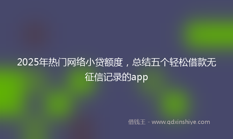 2025年热门网络小贷额度，总结五个轻松借款无征信记录的app