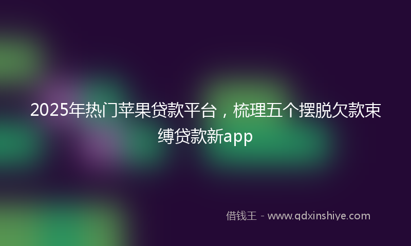 2025年热门苹果贷款平台，梳理五个摆脱欠款束缚贷款新app