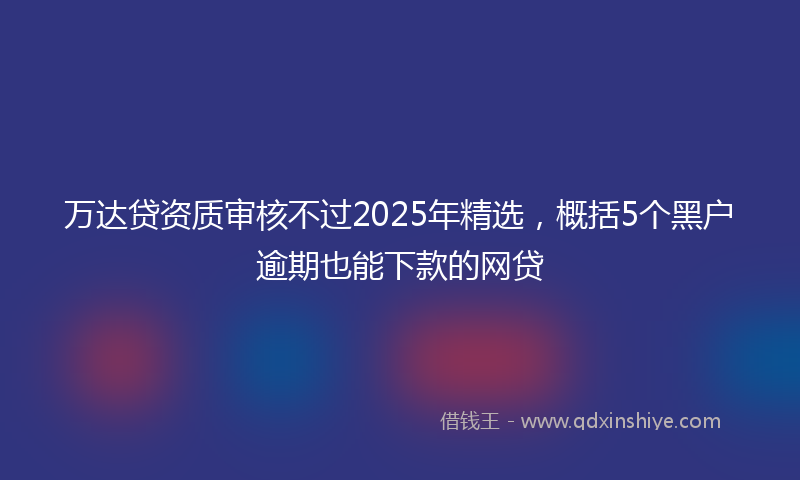 万达贷资质审核不过2025年精选，概括5个黑户逾期也能下款的网贷