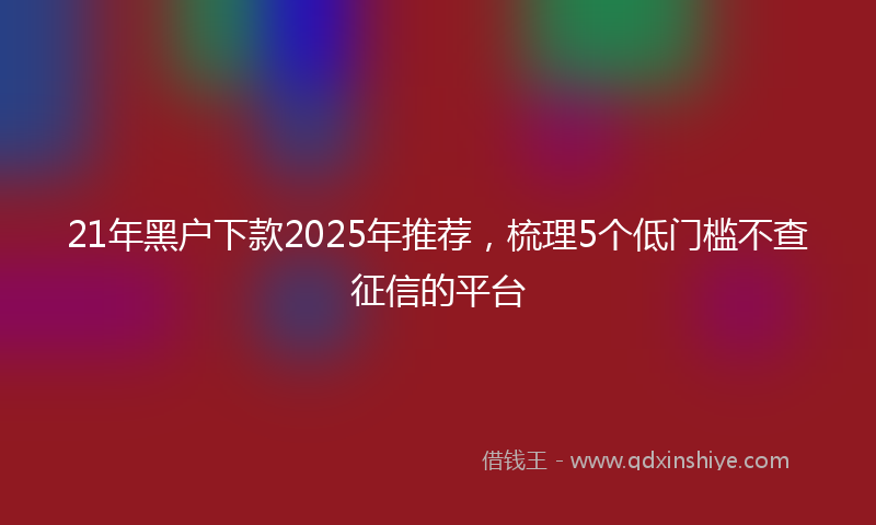 21年黑户下款2025年推荐，梳理5个低门槛不查征信的平台