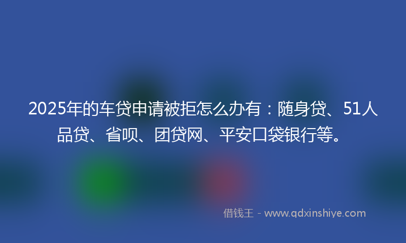 2025年的车贷申请被拒怎么办有：随身贷、51人品贷、省呗、团贷网、平安口袋银行等。