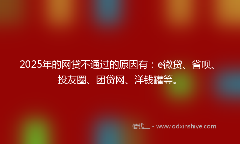 2025年的网贷不通过的原因有：e微贷、省呗、投友圈、团贷网、洋钱罐等。