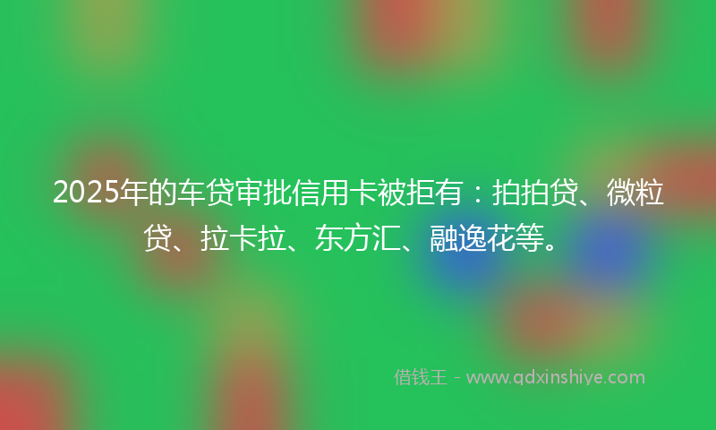 2025年的车贷审批信用卡被拒有：拍拍贷、微粒贷、拉卡拉、东方汇、融逸花等。