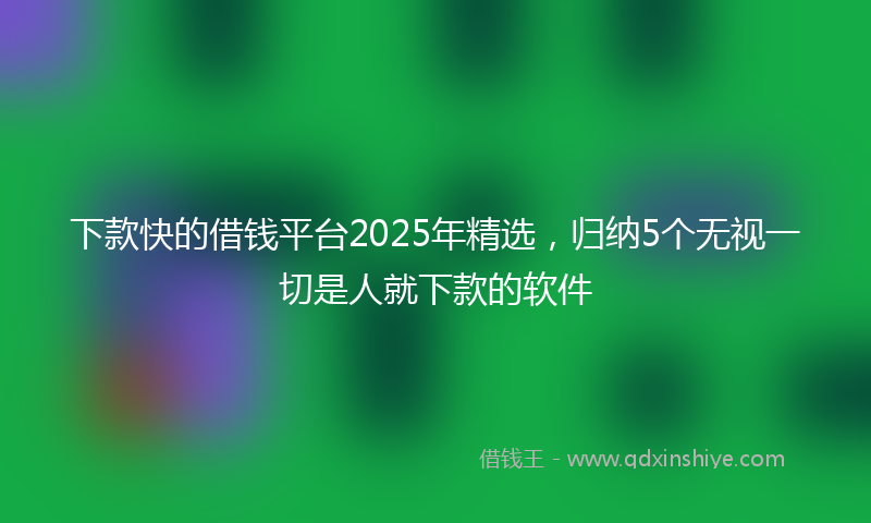 下款快的借钱平台2025年精选，归纳5个无视一切是人就下款的软件