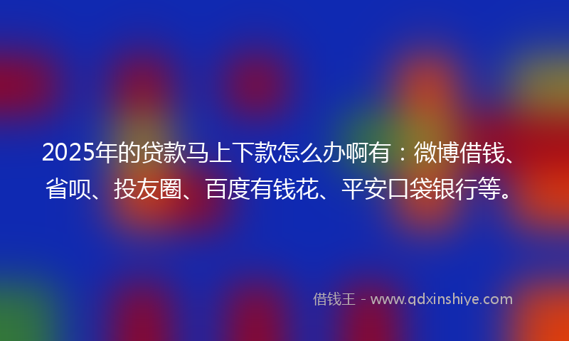2025年的贷款马上下款怎么办啊有：微博借钱、省呗、投友圈、百度有钱花、平安口袋银行等。