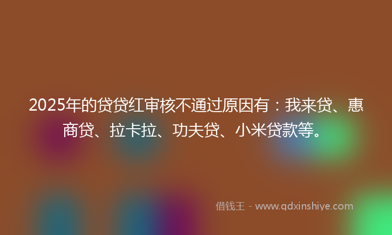 2025年的贷贷红审核不通过原因有：我来贷、惠商贷、拉卡拉、功夫贷、小米贷款等。