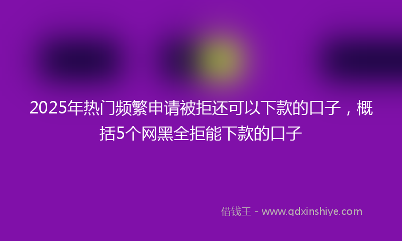 2025年热门频繁申请被拒还可以下款的口子，概括5个网黑全拒能下款的口子