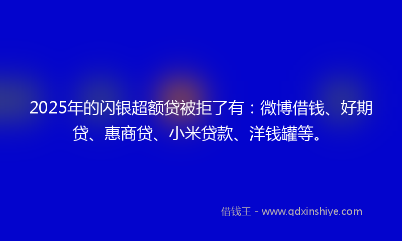 2025年的闪银超额贷被拒了有：微博借钱、好期贷、惠商贷、小米贷款、洋钱罐等。