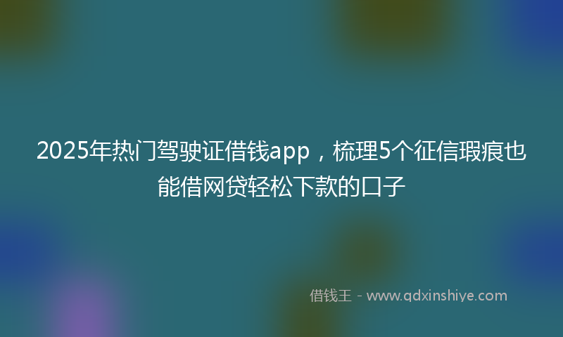 2025年热门驾驶证借钱app，梳理5个征信瑕疵也能借网贷轻松下款的口子