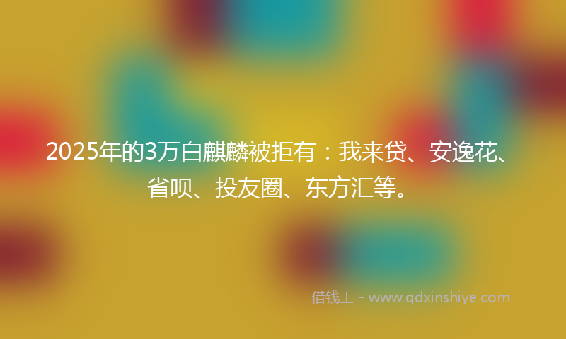 2025年的3万白麒麟被拒有:我来贷、安逸花、省呗、投友圈、东方汇等。