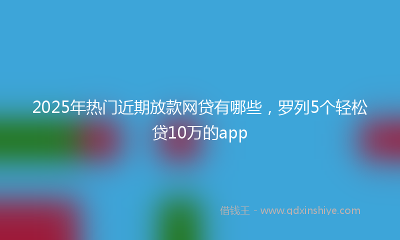 2025年热门近期放款网贷有哪些，罗列5个轻松贷10万的app