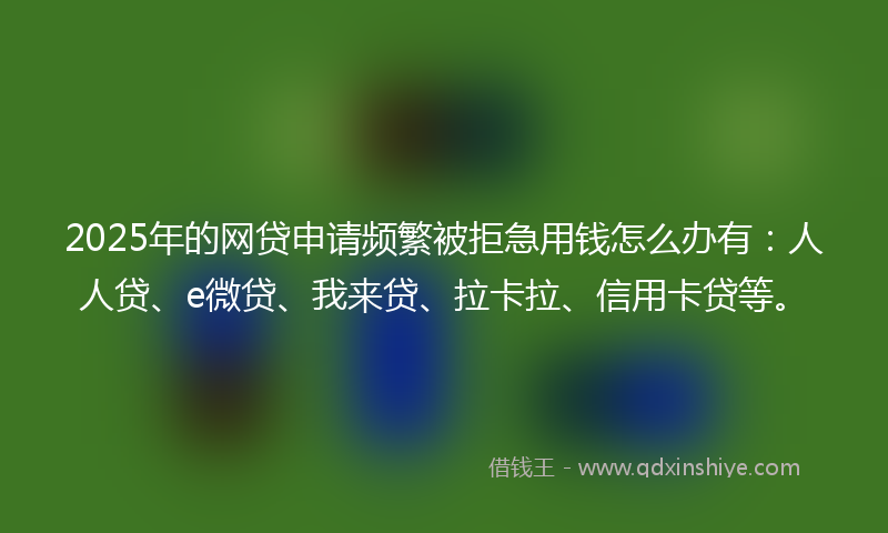 2025年的网贷申请频繁被拒急用钱怎么办有：人人贷、e微贷、我来贷、拉卡拉、信用卡贷等。