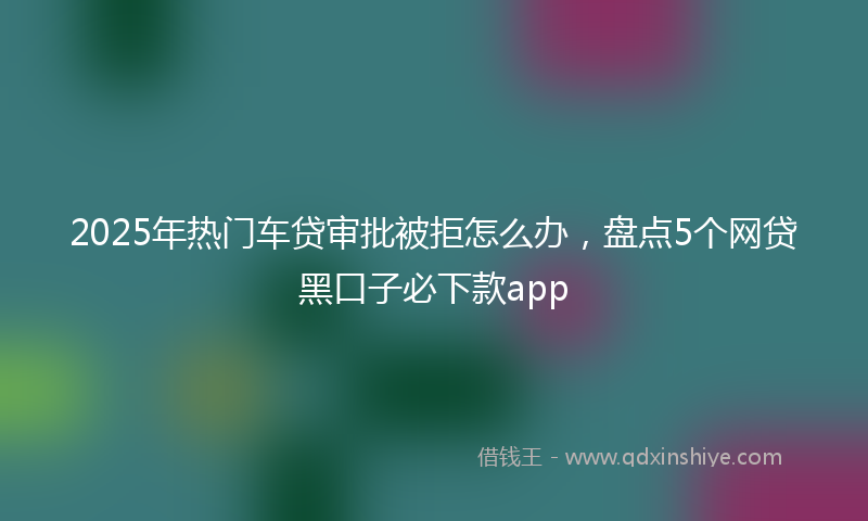 2025年热门车贷审批被拒怎么办，盘点5个网贷黑口子必下款app