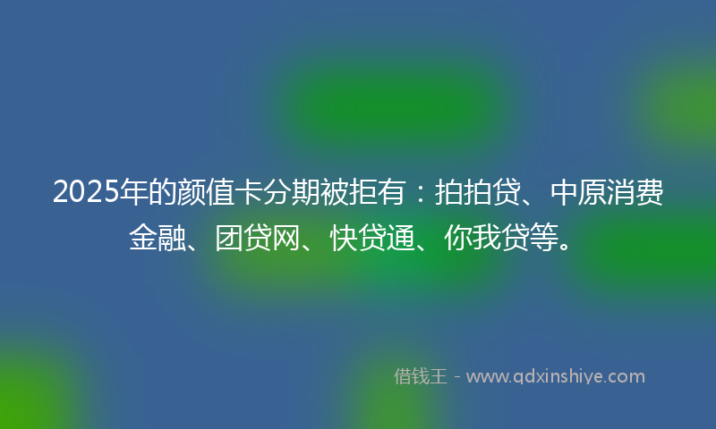 2025年的颜值卡分期被拒有:拍拍贷、中原消费金融、团贷网、快贷通、你我贷等。