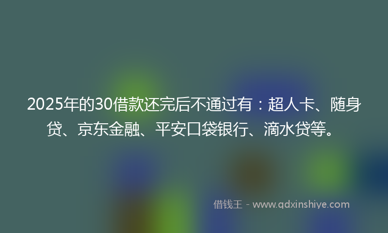 2025年的30借款还完后不通过有：超人卡、随身贷、京东金融、平安口袋银行、滴水贷等。