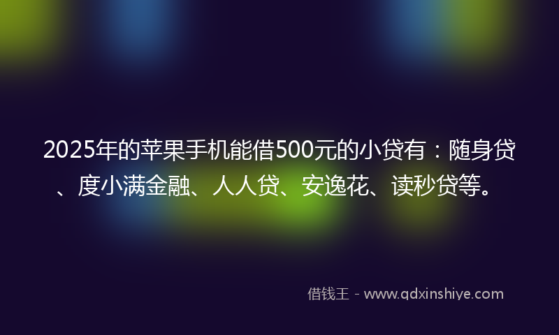 2025年的苹果手机能借500元的小贷有：随身贷、度小满金融、人人贷、安逸花、读秒贷等。