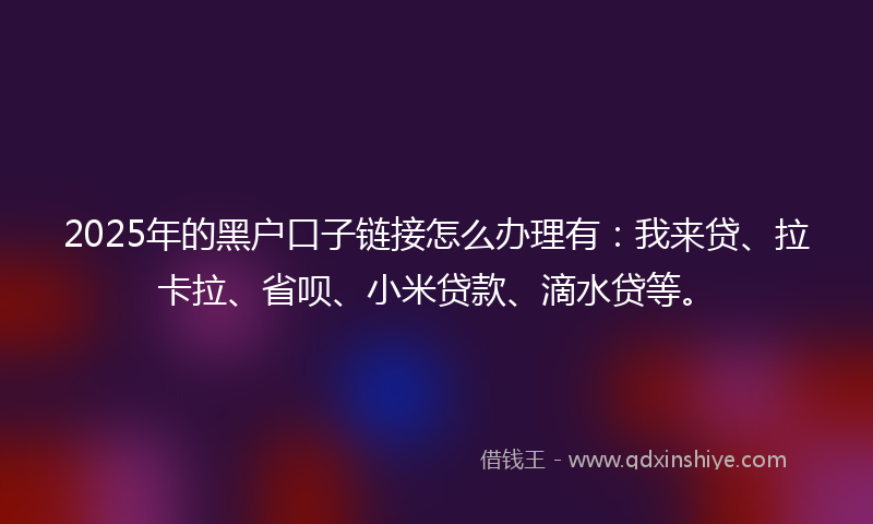 2025年的黑户口子链接怎么办理有：我来贷、拉卡拉、省呗、小米贷款、滴水贷等。