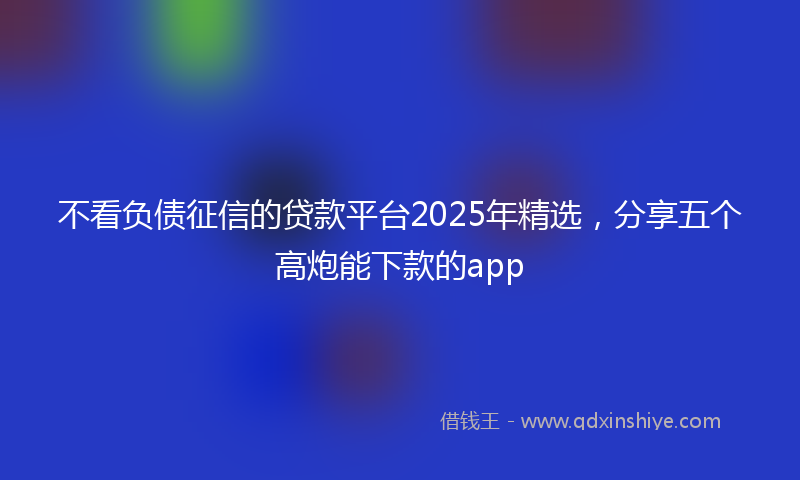 不看负债征信的贷款平台2025年精选，分享五个高炮能下款的app
