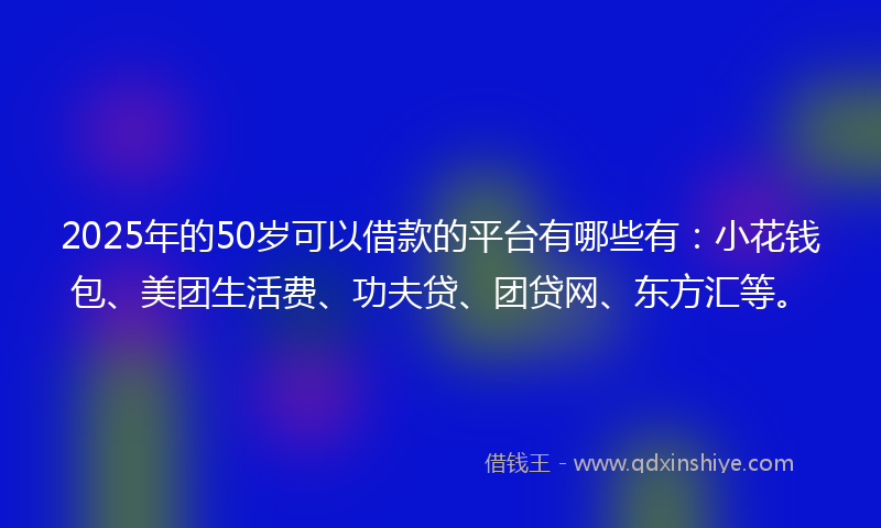 2025年的50岁可以借款的平台有哪些有:小花钱包、美团生活费、功夫贷、团贷网、东方汇等。