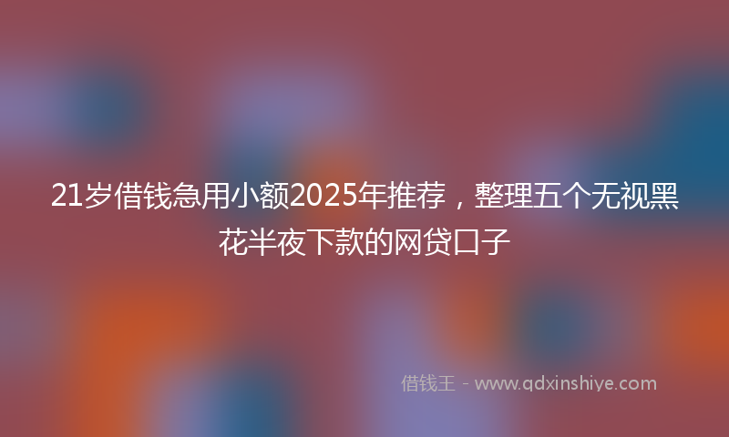 21岁借钱急用小额2025年推荐，整理五个无视黑花半夜下款的网贷口子