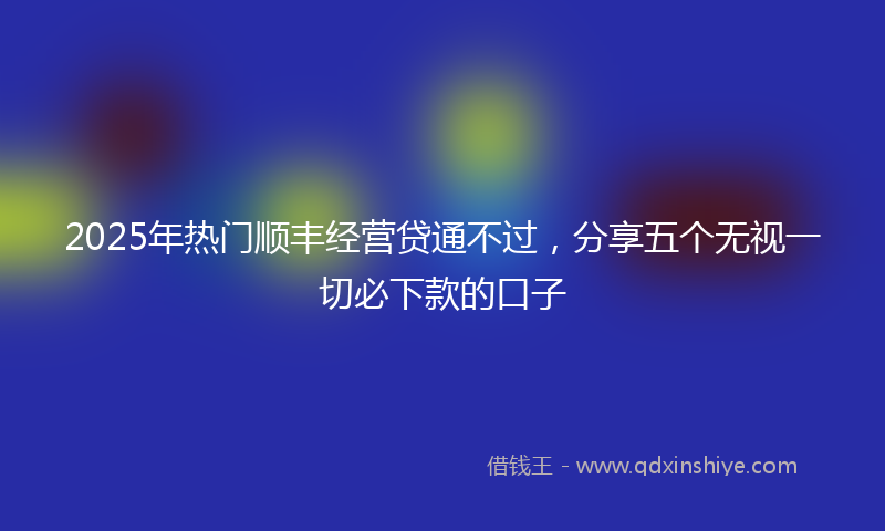 2025年热门顺丰经营贷通不过,分享五个无视一切必下款的口子