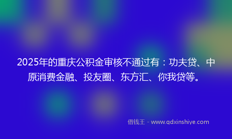 2025年的重庆公积金审核不通过有：功夫贷、中原消费金融、投友圈、东方汇、你我贷等。
