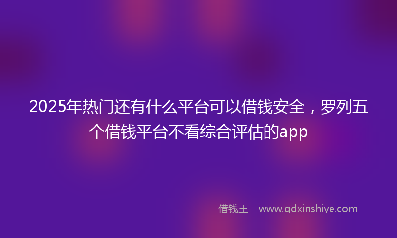 2025年热门还有什么平台可以借钱安全，罗列五个借钱平台不看综合评估的app