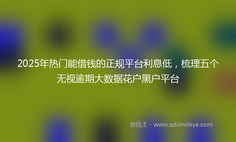 2025年热门能借钱的正规平台利息低，梳理五个无视逾期大数据花户黑户平台