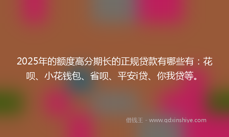 2025年的额度高分期长的正规贷款有哪些有：花呗、小花钱包、省呗、平安i贷、你我贷等。
