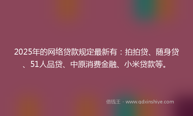2025年的网络贷款规定最新有：拍拍贷、随身贷、51人品贷、中原消费金融、小米贷款等。