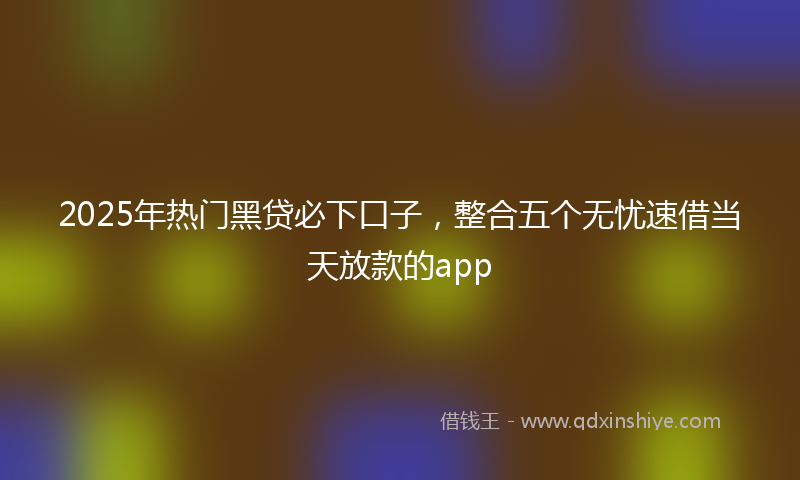 2025年热门黑贷必下口子,整合五个无忧速借当天放款的app