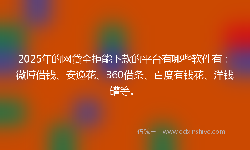 2025年的网贷全拒能下款的平台有哪些软件有：微博借钱、安逸花、360借条、百度有钱花、洋钱罐等。