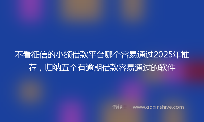 不看征信的小额借款平台哪个容易通过2025年推荐，归纳五个有逾期借款容易通过的软件