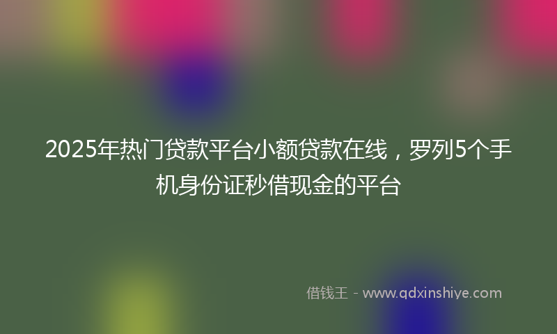 2025年热门贷款平台小额贷款在线，罗列5个手机身份证秒借现金的平台