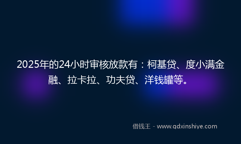 2025年的24小时审核放款有：柯基贷、度小满金融、拉卡拉、功夫贷、洋钱罐等。