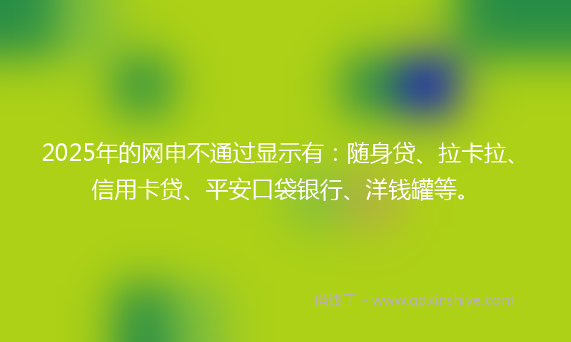 2025年的网申不通过显示有：随身贷、拉卡拉、信用卡贷、平安口袋银行、洋钱罐等。