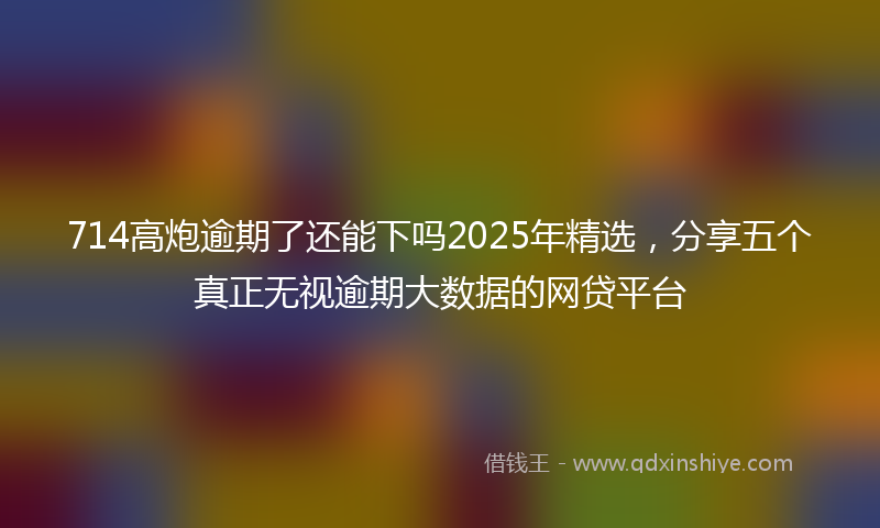 714高炮逾期了还能下吗2025年精选，分享五个真正无视逾期大数据的网贷平台