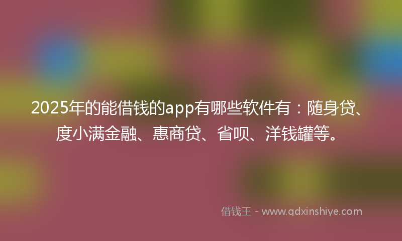 2025年的能借钱的app有哪些软件有：随身贷、度小满金融、惠商贷、省呗、洋钱罐等。