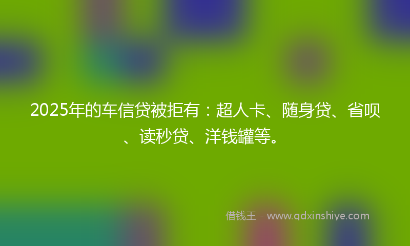 2025年的车信贷被拒有：超人卡、随身贷、省呗、读秒贷、洋钱罐等。