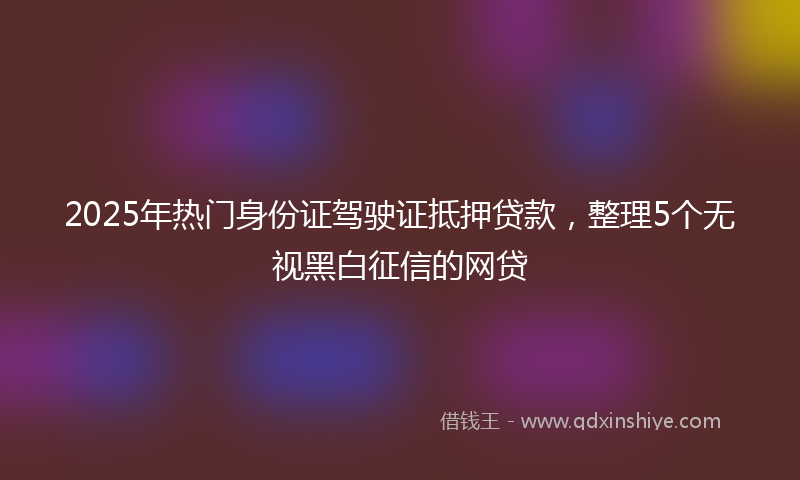 2025年热门身份证驾驶证抵押贷款，整理5个无视黑白征信的网贷