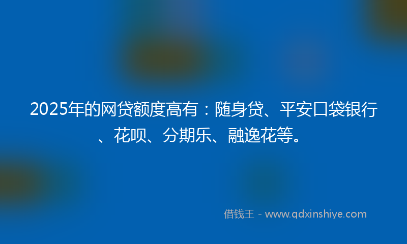 2025年的网贷额度高有:随身贷、平安口袋银行、花呗、分期乐、融逸花等。