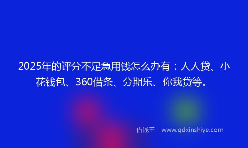 2025年的评分不足急用钱怎么办有：人人贷、小花钱包、360借条、分期乐、你我贷等。