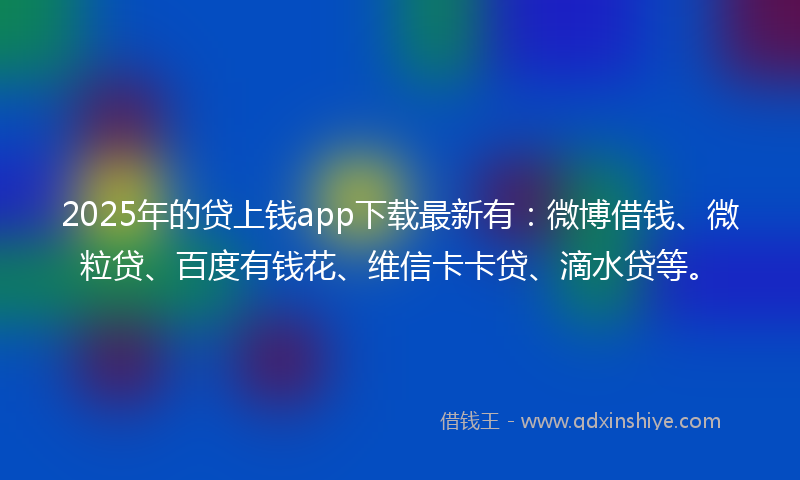 2025年的贷上钱app下载最新有：微博借钱、微粒贷、百度有钱花、维信卡卡贷、滴水贷等。