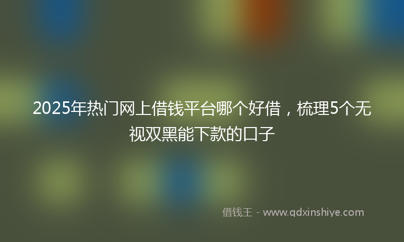 2025年热门网上借钱平台哪个好借，梳理5个无视双黑能下款的口子