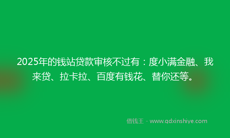 2025年的钱站贷款审核不过有：度小满金融、我来贷、拉卡拉、百度有钱花、替你还等。