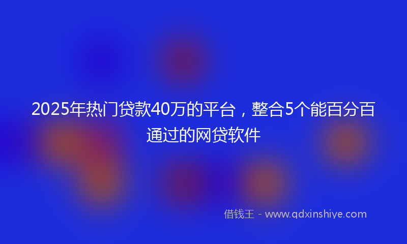 2025年热门贷款40万的平台，整合5个能百分百通过的网贷软件