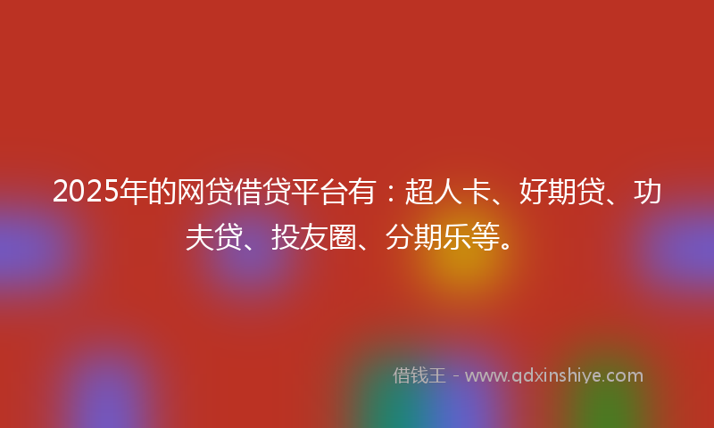2025年的网贷借贷平台有：超人卡、好期贷、功夫贷、投友圈、分期乐等。