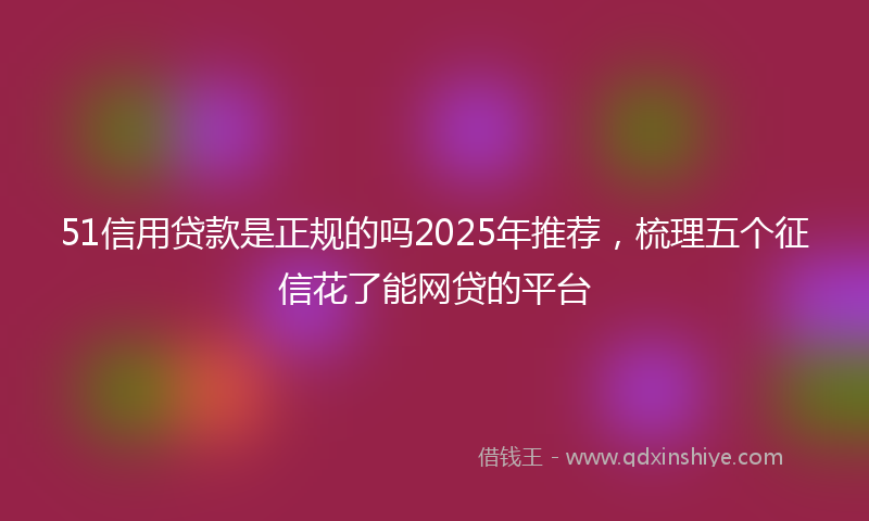 51信用贷款是正规的吗2025年推荐，梳理五个征信花了能网贷的平台