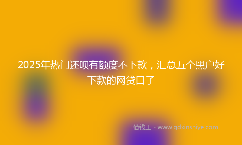 2025年热门还呗有额度不下款，汇总五个黑户好下款的网贷口子