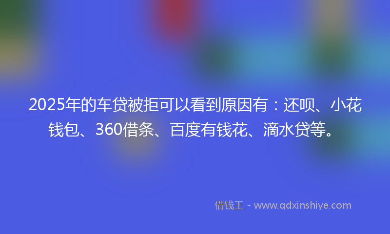 2025年的车贷被拒可以看到原因有：还呗、小花钱包、360借条、百度有钱花、滴水贷等。